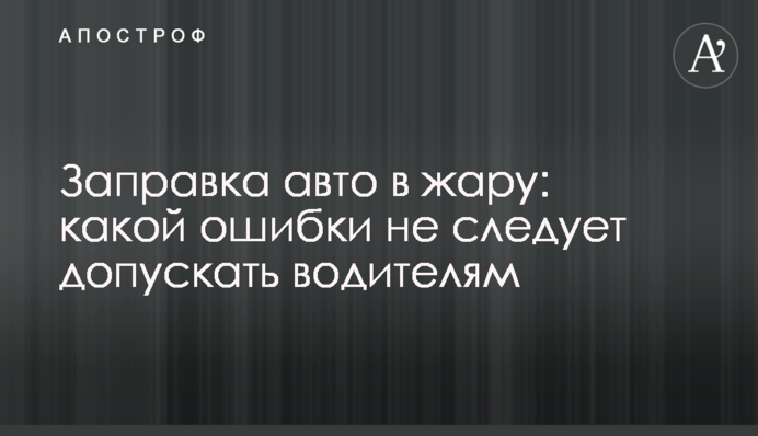 Заправка авто в жару: какой ошибки не следует допускать водителям