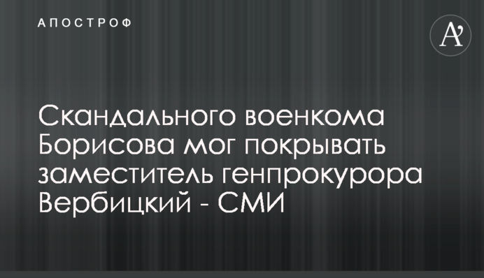 Скандального військкома Борисова міг покривати заступник генпрокурора Вербицький - ЗМІ
