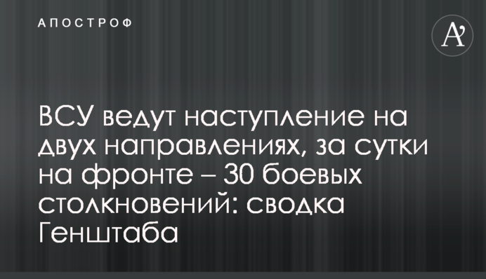 ЗСУ ведуть наступ на двох напрямках, за добу на фронті – 30 бойових зіткнень: зведення Генштабу