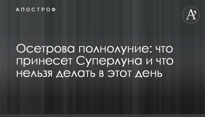 Осетровое полнолуние: что принесет Суперлуна и что нельзя делать в этот день