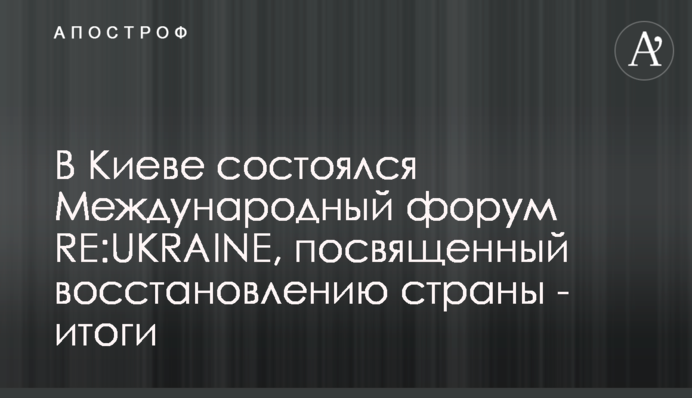 В Киеве состоялся Международный форум RE:UKRAINE, посвященный восстановлению страны - итоги
