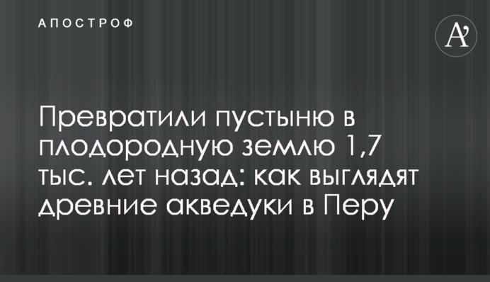 Превратили пустыню в плодородную землю 1,7 тыс. лет назад: как выглядят древние акведуки в Перу