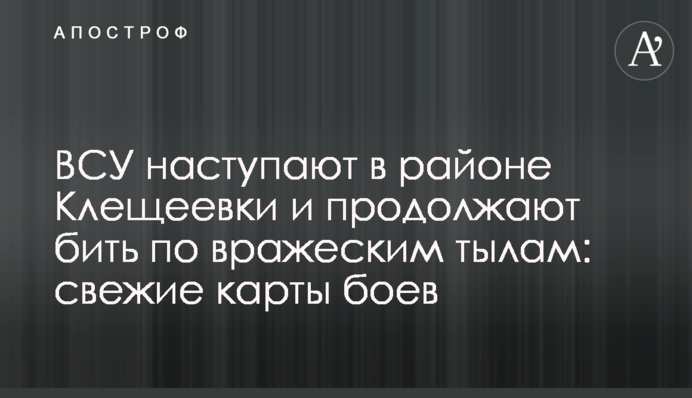 ЗСУ наступають в районі Кліщіївки і продовжують бити по ворожих тилах: свіжі карти боїв