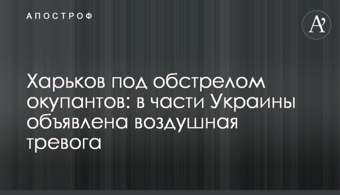 Харьков под обстрелом окупантов: в части Украины объявлена ​​воздушная тревога