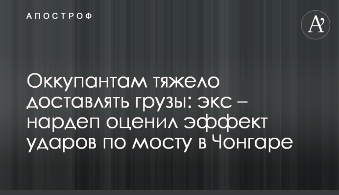 Оккупантам тяжело доставлять грузы: экс – нардеп оценил эффект ударов по мосту в Чонгаре