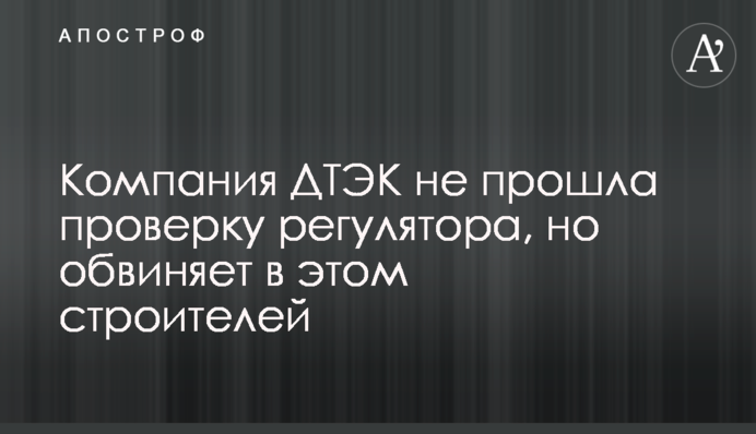 Компания ДТЭК не прошла проверку регулятора, но обвиняет в этом строителей