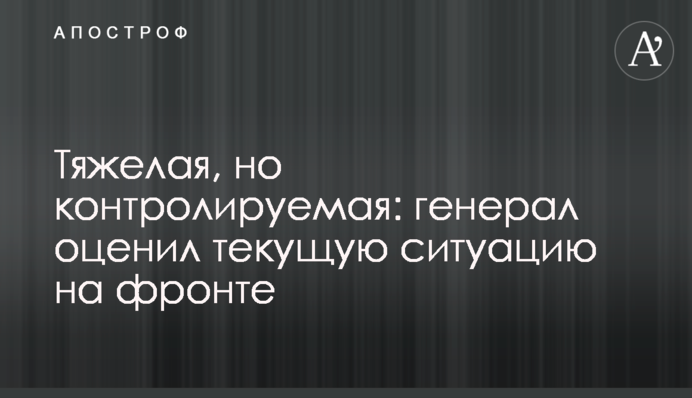 Важка, але контрольована: генерал оцінив поточну ситуацію на фронті