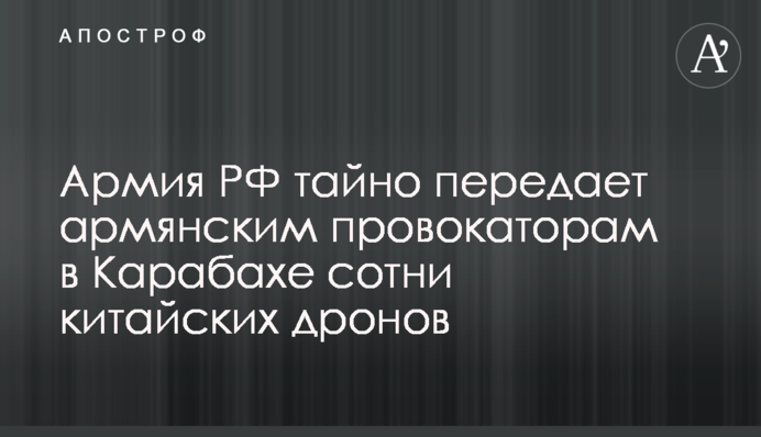 Армия РФ тайно передает армянским провокаторам в Карабахе сотни китайских дронов
