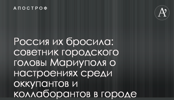 Россия их бросила: советник городского головы Мариуполя о настроениях среди оккупантов и коллаборантов в городе