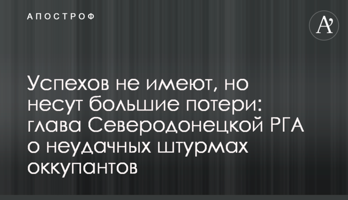 Успіхів не мають, але несуть великі втрати: голова Сєверодонецької РДА про невдалі штурми окупантів