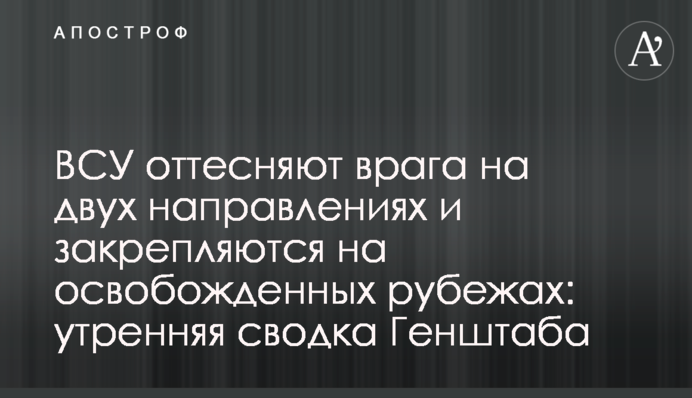 ЗСУ відтискають ворога на двох напрямках і закріплюються на звільнених рубежах: ранкове зведення Генштабу