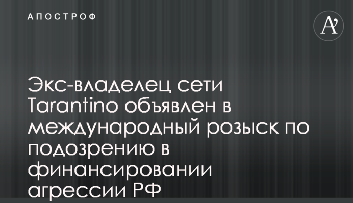 Ексвласника мережі Tarantino оголошено в міжнародний розшук через підозру у фінансуванні агресії РФ