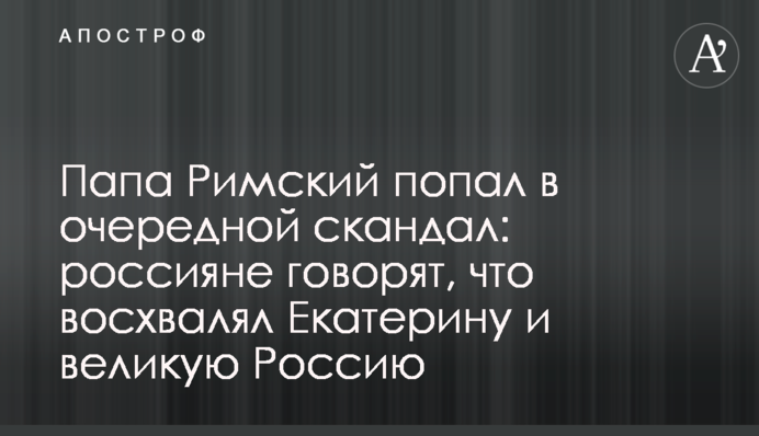 Папа Римський втрапив у черговий скандал: росіяни кажуть, що вихваляв  Катерину і велику Росію