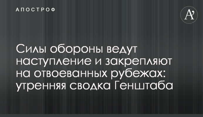 Сили оборони ведуть наступ і закріплюються на відвойованих рубежах: ранкове зведення Генштабу