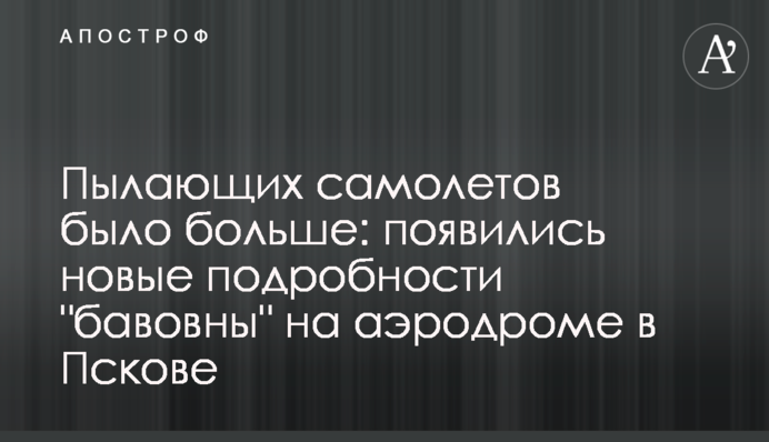 Палаючих літаків було більше: з’явилися нові подробиці "бавовни" на аеродромі в Пскові