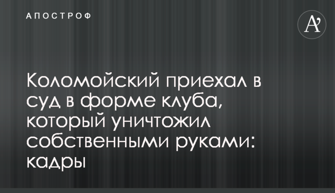 Коломойский приехал в суд в форме клуба, который уничтожил собственными руками: кадры