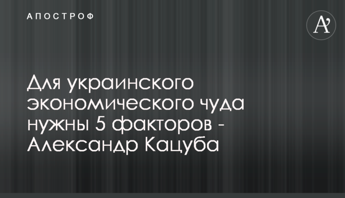 Для украинского экономического чуда нужны 5 факторов - Александр Кацуба
