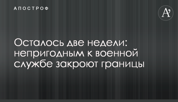 Осталось две недели: непригодным к военной службе закроют границы
