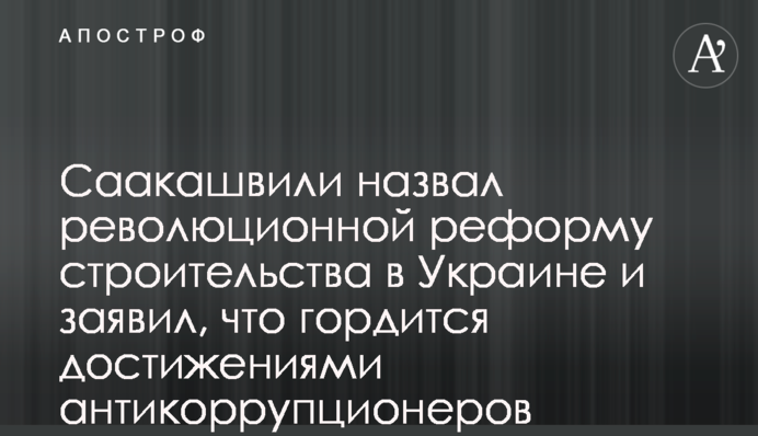 Саакашвили назвал революционной реформу строительства в Украине и заявил, что гордится достижениями антикоррупционеров