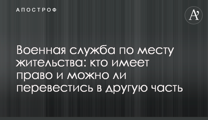 Військова служба за місцем проживання: хто має право і чи можна перевестись в іншу частину