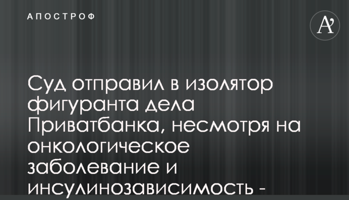 Суд отправил в изолятор фигуранта дела Приватбанка, несмотря на онкологическое заболевание и инсулинозависимость - СМИ