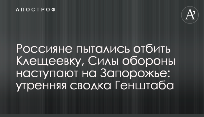 Россияне пытались отбить Клещеевку, Силы обороны наступают на Запорожье: утренняя сводка Генштаба