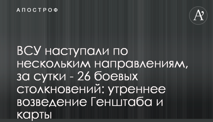 ВСУ наступали по нескольким направлениям, за сутки - 26 боевых столкновений: утренняя сводка Генштаба и карты