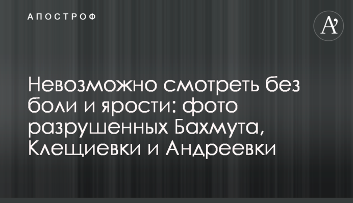 Неможливо дивитись без болю та люті: фото зруйнованих Бахмута, Кліщіївки та Андріївки