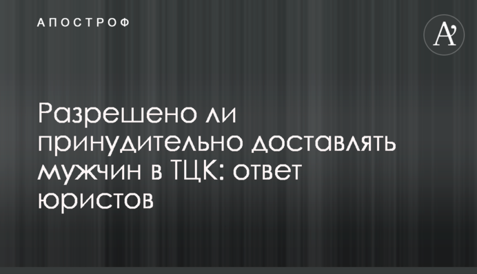 Чи дозволено примусово доставляти чоловіків до ТЦК: відповідь юристів