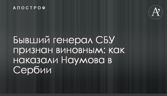 Бывший генерал СБУ признан виновным: как наказали Наумова в Сербии