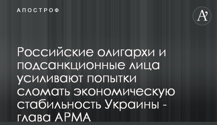 Российские олигархи и подсанкционные лица усиливают попытки сломать экономическую стабильность Украины - глава АРМА