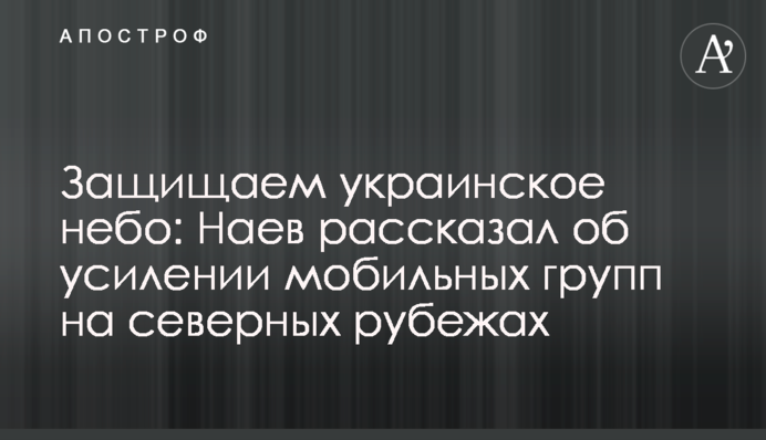 Защищаем украинское небо: Наев рассказал об усилении мобильных групп на северных рубежах