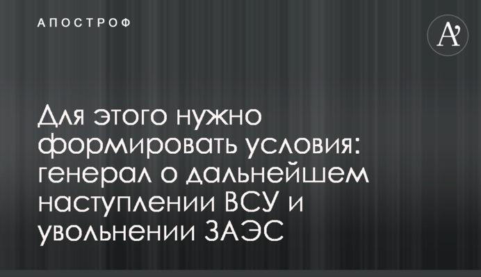 Для этого нужно формировать условия: генерал о дальнейшем наступлении ВСУ и освобождении ЗАЭС