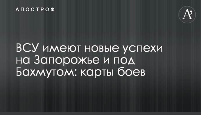 ВСУ имеют новые успехи на Запорожье и под Бахмутом: карты боев