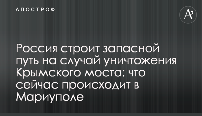 Росія будує запасний шлях на випадок знищення Кримського мосту: що зараз коїться в Маріуполі