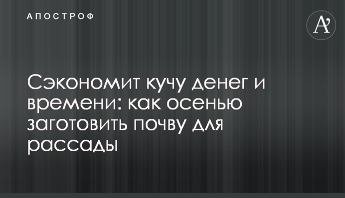 Сэкономит кучу денег и времени: как осенью заготовить почву для рассады