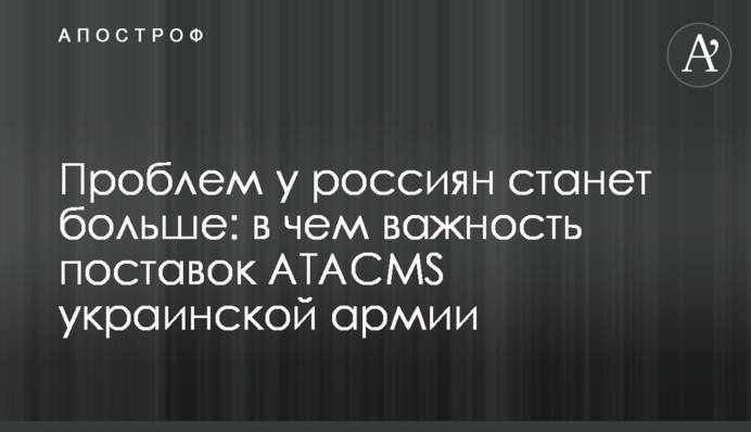 Проблем у росіян стане більше: у чому важливість постачання ATACMS українській армії