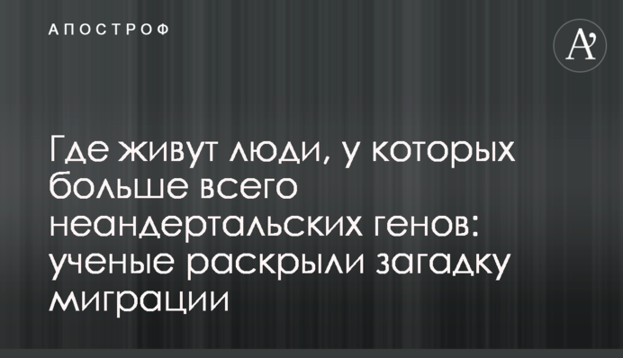 Где живут люди, у которых больше всего неандертальских генов: ученые раскрыли загадку миграции