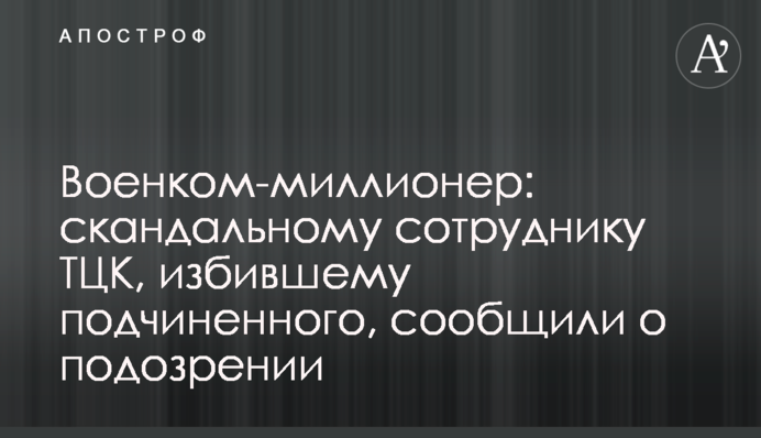 Военком-миллионер: скандальному сотруднику ТЦК, избившему подчиненного, сообщили о подозрении