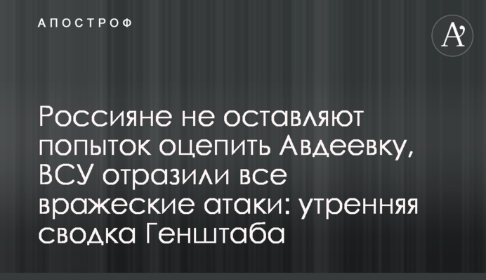 Росіяни не полишають спроб оточити Авдіївку, ЗСУ відбили всі ворожі атаки: ранкове зведення Генштабу
