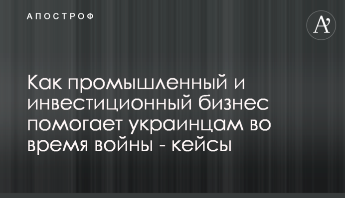 Як промисловий і інвестиційний бізнес допомагає українцям під час війни — кейси