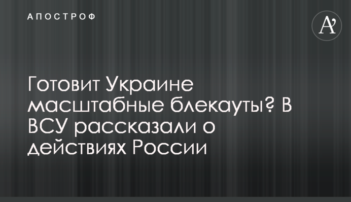 Готовит Украине масштабные блекауты? В ВСУ рассказали о действиях России