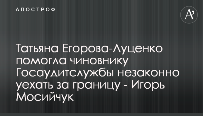 Татьяна Егорова-Луценко помогла чиновнику Госаудитслужбы незаконно уехать за границу - Игорь Мосийчук