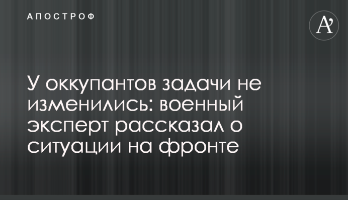 В окупантів завдання не змінилися: військовий експерт розповів про ситуацію на фронті