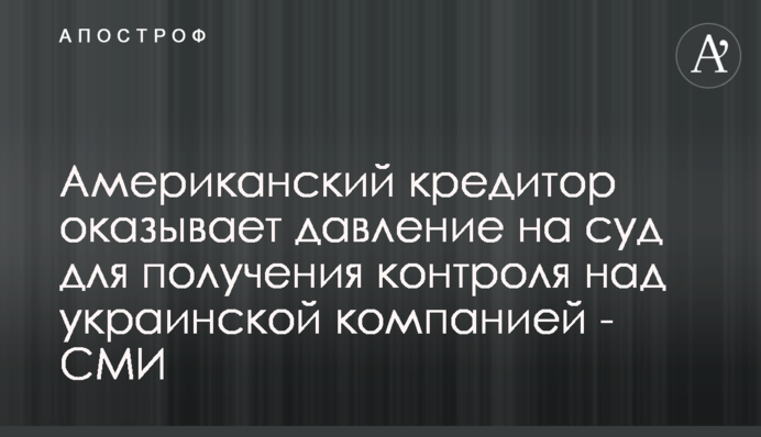 Американский кредитор оказывает давление на суд для получения контроля над украинской компанией - СМИ