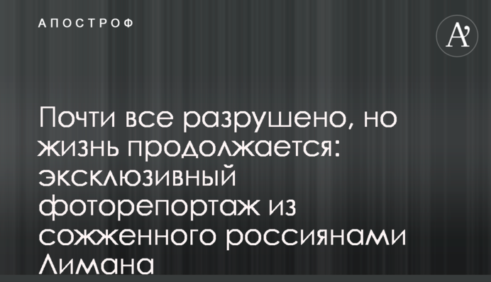 Почти все разрушено, но жизнь продолжается: эксклюзивный фоторепортаж из сожженного россиянами Лимана