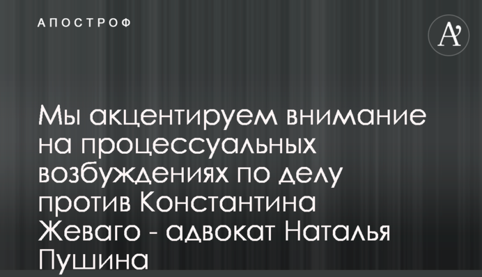 Мы акцентируем внимание на процессуальных возбуждениях по делу против Константина Жеваго - адвокат Наталья Пушина