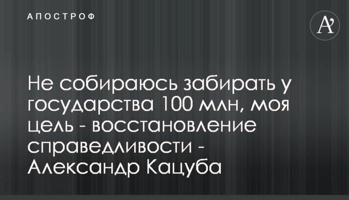 Не збираюся забирати у держави 100 млн, моя мета - відновлення справедливості - Олександр Кацуба