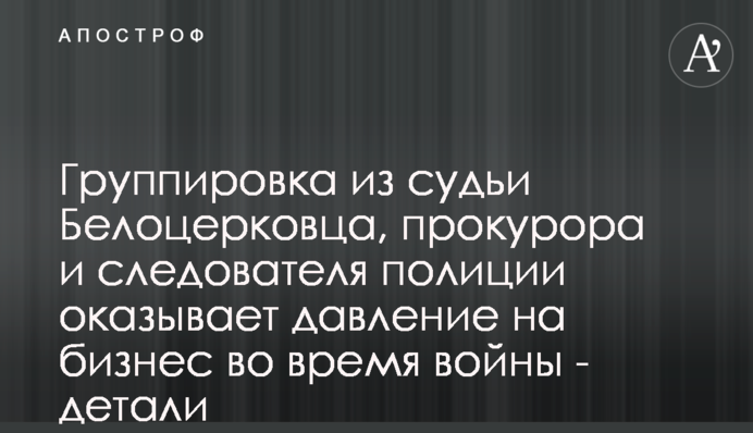 Угрупування із судді Білоцерківця, прокурора та слідчого поліції тисне на бізнес під час війни - деталі