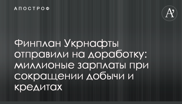 Финплан Укрнафты отправили на доработку: миллионые зарплаты при сокращении добычи и кредитах